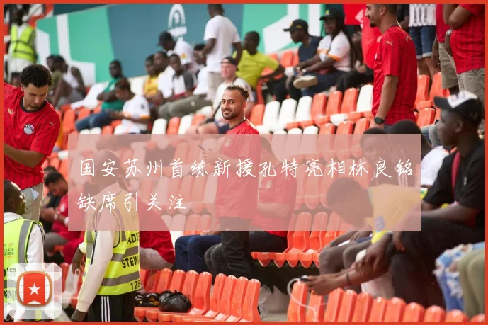 国安苏州首练新援孔特亮相林良铭缺席引关注